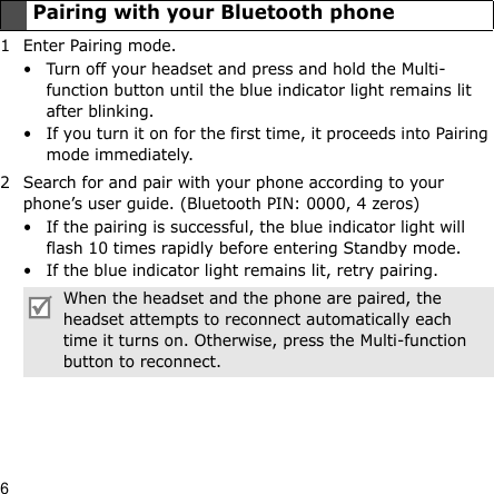 61 Enter Pairing mode.• Turn off your headset and press and hold the Multi-function button until the blue indicator light remains lit after blinking.• If you turn it on for the first time, it proceeds into Pairing mode immediately.2 Search for and pair with your phone according to your phone’s user guide. (Bluetooth PIN: 0000, 4 zeros)• If the pairing is successful, the blue indicator light will flash 10 times rapidly before entering Standby mode.• If the blue indicator light remains lit, retry pairing.Pairing with your Bluetooth phoneWhen the headset and the phone are paired, the headset attempts to reconnect automatically each time it turns on. Otherwise, press the Multi-function button to reconnect.