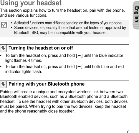 7EnglishUsing your headsetThis section explains how to turn the headset on, pair with the phone, and use various functions. • To turn the headset on, press and hold [ ] until the blue indicator light flashes 4 times.• To turn the headset off, press and hold [ ] until both blue and red indicator lights flash.Pairing will create a unique and encrypted wireless link between two Bluetooth enabled devices, such as a Bluetooth phone and a Bluetooth headset. To use the headset with other Bluetooth devices, both devices must be paired. When trying to pair the two devices, keep the headset and the phone reasonably close together.•  Activated functions may differ depending on the types of your phone.•  Some devices, especially those that are not tested or approved by Bluetooth SIG, may be incompatible with your headset.Turning the headset on or offPairing with your Bluetooth phone