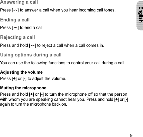 9EnglishAnswering a callPress [ ] to answer a call when you hear incoming call tones.Ending a callPress [ ] to end a call.Rejecting a callPress and hold [ ] to reject a call when a call comes in.Using options during a callYou can use the following functions to control your call during a call.Adjusting the volumePress [+] or [-] to adjust the volume.Muting the microphonePress and hold [+] or [-] to turn the microphone off so that the person with whom you are speaking cannot hear you. Press and hold [+] or [-] again to turn the microphone back on.