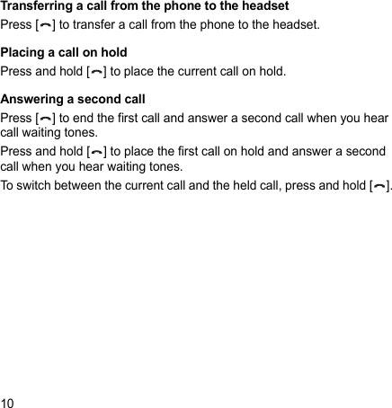 10Transferring a call from the phone to the headsetPress [ ] to transfer a call from the phone to the headset.Placing a call on holdPress and hold [ ] to place the current call on hold.Answering a second callPress [ ] to end the first call and answer a second call when you hear call waiting tones. Press and hold [ ] to place the first call on hold and answer a second call when you hear waiting tones.To switch between the current call and the held call, press and hold [ ].