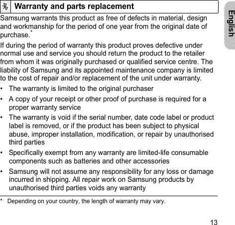 13EnglishSamsung warrants this product as free of defects in material, design and workmanship for the period of one year from the original date of purchase.*If during the period of warranty this product proves defective under normal use and service you should return the product to the retailer from whom it was originally purchased or qualified service centre. The liability of Samsung and its appointed maintenance company is limited to the cost of repair and/or replacement of the unit under warranty.• The warranty is limited to the original purchaser• A copy of your receipt or other proof of purchase is required for a proper warranty service• The warranty is void if the serial number, date code label or product label is removed, or if the product has been subject to physical abuse, improper installation, modification, or repair by unauthorised third parties• Specifically exempt from any warranty are limited-life consumable components such as batteries and other accessories• Samsung will not assume any responsibility for any loss or damage incurred in shipping. All repair work on Samsung products by unauthorised third parties voids any warrantyWarranty and parts replacement* Depending on your country, the length of warranty may vary.