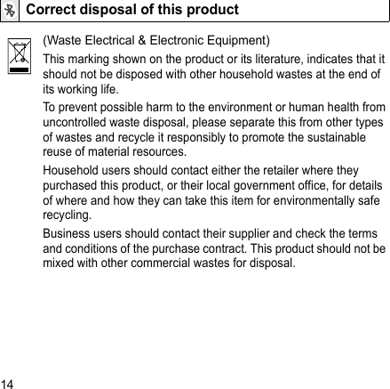 14Correct disposal of this product(Waste Electrical &amp; Electronic Equipment)This marking shown on the product or its literature, indicates that it should not be disposed with other household wastes at the end of its working life.To prevent possible harm to the environment or human health from uncontrolled waste disposal, please separate this from other types of wastes and recycle it responsibly to promote the sustainable reuse of material resources.Household users should contact either the retailer where they purchased this product, or their local government office, for details of where and how they can take this item for environmentally safe recycling.Business users should contact their supplier and check the terms and conditions of the purchase contract. This product should not be mixed with other commercial wastes for disposal.