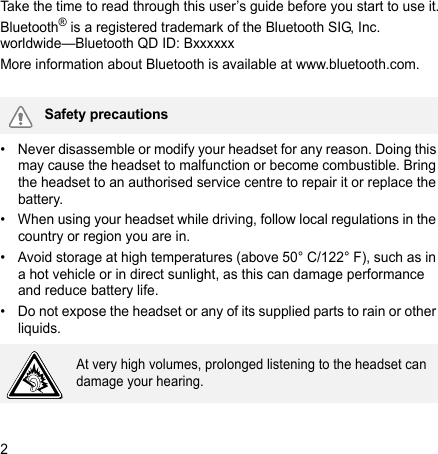 2Take the time to read through this user’s guide before you start to use it.Bluetooth® is a registered trademark of the Bluetooth SIG, Inc. worldwide—Bluetooth QD ID: BxxxxxxMore information about Bluetooth is available at www.bluetooth.com. • Never disassemble or modify your headset for any reason. Doing this may cause the headset to malfunction or become combustible. Bring the headset to an authorised service centre to repair it or replace the battery.• When using your headset while driving, follow local regulations in the country or region you are in.• Avoid storage at high temperatures (above 50° C/122° F), such as in a hot vehicle or in direct sunlight, as this can damage performance and reduce battery life.• Do not expose the headset or any of its supplied parts to rain or other liquids.Safety precautionsAt very high volumes, prolonged listening to the headset can damage your hearing.