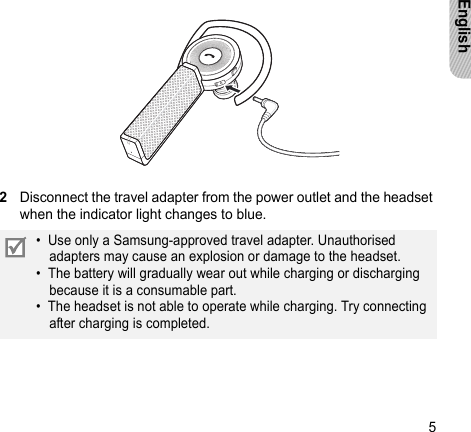 5English2Disconnect the travel adapter from the power outlet and the headset when the indicator light changes to blue. •  Use only a Samsung-approved travel adapter. Unauthorised adapters may cause an explosion or damage to the headset. •  The battery will gradually wear out while charging or discharging because it is a consumable part. •  The headset is not able to operate while charging. Try connecting after charging is completed.