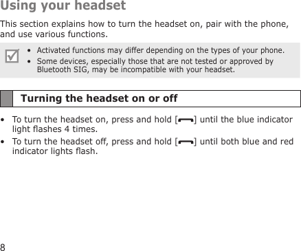 8Using your headsetThis section explains how to turn the headset on, pair with the phone, and use various functions.Activated functions may differ depending on the types of your phone.Some devices, especially those that are not tested or approved by Bluetooth SIG, may be incompatible with your headset.••Turning the headset on or offTo turn the headset on, press and hold [ ] until the blue indicator light ashes 4 times.To turn the headset off, press and hold [ ] until both blue and red indicator lights ash.••