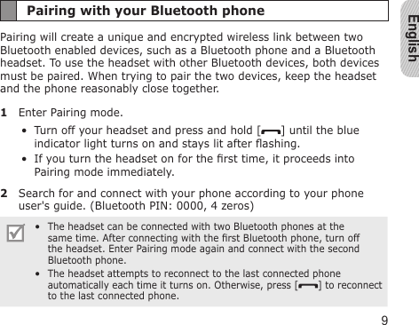 English9Pairing with your Bluetooth phonePairing will create a unique and encrypted wireless link between two Bluetooth enabled devices, such as a Bluetooth phone and a Bluetooth headset. To use the headset with other Bluetooth devices, both devices must be paired. When trying to pair the two devices, keep the headset and the phone reasonably close together.1  Enter Pairing mode.Turn off your headset and press and hold [ ] until the blue indicator light turns on and stays lit after ashing.If you turn the headset on for the rst time, it proceeds into Pairing mode immediately.2  Search for and connect with your phone according to your phone user&apos;s guide. (Bluetooth PIN: 0000, 4 zeros)The headset can be connected with two Bluetooth phones at the same time. After connecting with the rst Bluetooth phone, turn off the headset. Enter Pairing mode again and connect with the second Bluetooth phone.The headset attempts to reconnect to the last connected phone automatically each time it turns on. Otherwise, press [ ] to reconnect to the last connected phone.••••