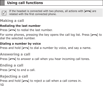 10Using call functionsIf the headset is connected with two phones, all actions with [ ] are related with the rst connected phone.Making a callRedialing the last numberPress [ ] to redial the last number.For some phones, pressing the key opens the call log list. Press [ ] to dial the selected number.Dialing a number by voicePress and hold [ ] to dial a number by voice, and say a name.Answering a callPress [ ] to answer a call when you hear incoming call tones.Ending a callPress [ ] to end a call.Rejecting a callPress and hold [ ] to reject a call when a call comes in.