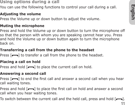 English11Using options during a callYou can use the following functions to control your call during a call.Adjusting the volumePress the Volume up or down button to adjust the volume.Muting the microphonePress and hold the Volume up or down button to turn the microphone off so that the person with whom you are speaking cannot hear you. Press and hold the Volume up or down button again to turn the microphone back on.Transferring a call from the phone to the headsetPress [ ] to transfer a call from the phone to the headset.Placing a call on holdPress and hold [ ] to place the current call on hold.Answering a second callPress [ ] to end the rst call and answer a second call when you hear call waiting tones. Press and hold [ ] to place the rst call on hold and answer a second call when you hear waiting tones.To switch between the current call and the held call, press and hold [ ].