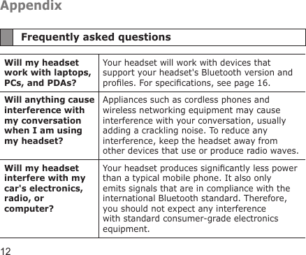 12AppendixFrequently asked questionsWill my headset work with laptops, PCs, and PDAs?Your headset will work with devices that support your headset&apos;s Bluetooth version and proles. For specications, see page 16.Will anything cause interference with my conversation when I am using my headset?Appliances such as cordless phones and wireless networking equipment may cause interference with your conversation, usually adding a crackling noise. To reduce any interference, keep the headset away from other devices that use or produce radio waves.Will my headset interfere with my car&apos;s electronics, radio, or computer?Your headset produces signicantly less power than a typical mobile phone. It also only emits signals that are in compliance with the international Bluetooth standard. Therefore, you should not expect any interference with standard consumer-grade electronics equipment.
