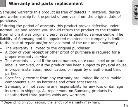 English15Warranty and parts replacementSamsung warrants this product as free of defects in material, design and workmanship for the period of one year from the original date of purchase.*If during the period of warranty this product proves defective under normal use and service you should return the product to the retailer from whom it was originally purchased or qualied service centre. The liability of Samsung and its appointed maintenance company is limited to the cost of repair and/or replacement of the unit under warranty.The warranty is limited to the original purchaserA copy of your receipt or other proof of purchase is required for a proper warranty serviceThe warranty is void if the serial number, date code label or product label is removed, or if the product has been subject to physical abuse, improper installation, modication, or repair by unauthorised third partiesSpecically exempt from any warranty are limited-life consumable components such as batteries and other accessoriesSamsung will not assume any responsibility for any loss or damage incurred in shipping. All repair work on Samsung products by unauthorised third parties voids any warranty * Depending on your region, the length of warranty may vary.•••••