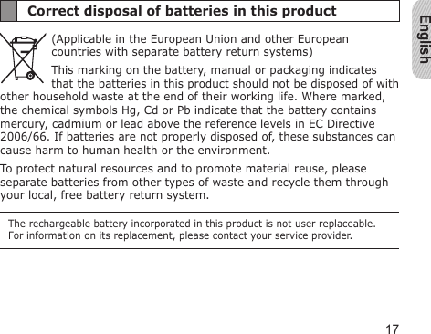 English17Correct disposal of batteries in this product(Applicable in the European Union and other European countries with separate battery return systems)This marking on the battery, manual or packaging indicates that the batteries in this product should not be disposed of with other household waste at the end of their working life. Where marked, the chemical symbols Hg, Cd or Pb indicate that the battery contains mercury, cadmium or lead above the reference levels in EC Directive 2006/66. If batteries are not properly disposed of, these substances can cause harm to human health or the environment. To protect natural resources and to promote material reuse, please separate batteries from other types of waste and recycle them through your local, free battery return system.The rechargeable battery incorporated in this product is not user replaceable. For information on its replacement, please contact your service provider.