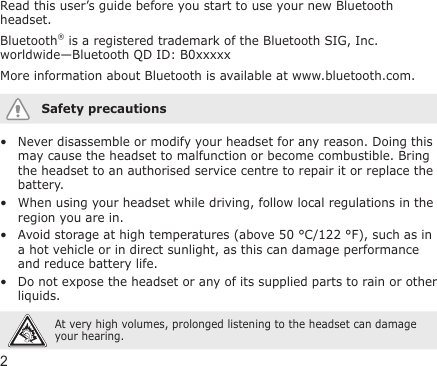 2Read this user’s guide before you start to use your new Bluetooth headset.Bluetooth® is a registered trademark of the Bluetooth SIG, Inc. worldwide—Bluetooth QD ID: B0xxxxxMore information about Bluetooth is available at www.bluetooth.com.Safety precautionsNever disassemble or modify your headset for any reason. Doing this may cause the headset to malfunction or become combustible. Bring the headset to an authorised service centre to repair it or replace the battery.When using your headset while driving, follow local regulations in the region you are in.Avoid storage at high temperatures (above 50 °C/122 °F), such as in a hot vehicle or in direct sunlight, as this can damage performance and reduce battery life.Do not expose the headset or any of its supplied parts to rain or other liquids. At very high volumes, prolonged listening to the headset can damage your hearing.••••