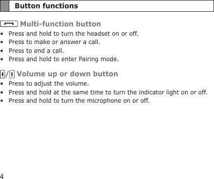 4Button functions Multi-function buttonPress and hold to turn the headset on or off.Press to make or answer a call.Press to end a call.Press and hold to enter Pairing mode./  Volume up or down buttonPress to adjust the volume.Press and hold at the same time to turn the indicator light on or off.Press and hold to turn the microphone on or off.•••••••
