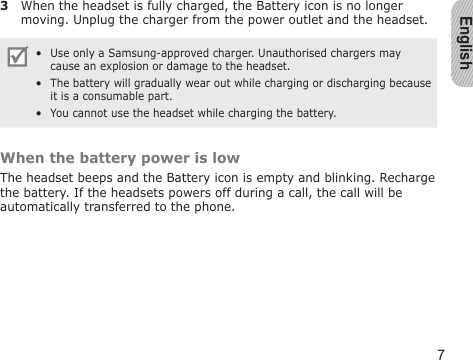 English73  When the headset is fully charged, the Battery icon is no longer moving. Unplug the charger from the power outlet and the headset.Use only a Samsung-approved charger. Unauthorised chargers may cause an explosion or damage to the headset. The battery will gradually wear out while charging or discharging because it is a consumable part.  You cannot use the headset while charging the battery.•••When the battery power is lowThe headset beeps and the Battery icon is empty and blinking. Recharge the battery. If the headsets powers off during a call, the call will be automatically transferred to the phone.