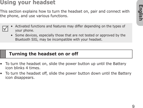 English9Using your headsetThis section explains how to turn the headset on, pair and connect with the phone, and use various functions. Activated functions and features may differ depending on the types of your phone.Some devices, especially those that are not tested or approved by the Bluetooth SIG, may be incompatible with your headset.••Turning the headset on or offTo turn the headset on, slide the power button up until the Battery icon blinks 4 times.To turn the headset off, slide the power button down until the Battery icon disappears.••