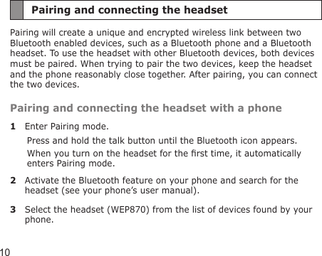 10Pairing and connecting the headsetPairing will create a unique and encrypted wireless link between two Bluetooth enabled devices, such as a Bluetooth phone and a Bluetooth headset. To use the headset with other Bluetooth devices, both devices must be paired. When trying to pair the two devices, keep the headset and the phone reasonably close together. After pairing, you can connect the two devices.Pairing and connecting the headset with a phone1  Enter Pairing mode.Press and hold the talk button until the Bluetooth icon appears.When you turn on the headset for the rst time, it automatically enters Pairing mode.2  Activate the Bluetooth feature on your phone and search for the headset (see your phone’s user manual).3  Select the headset (WEP870) from the list of devices found by your phone.