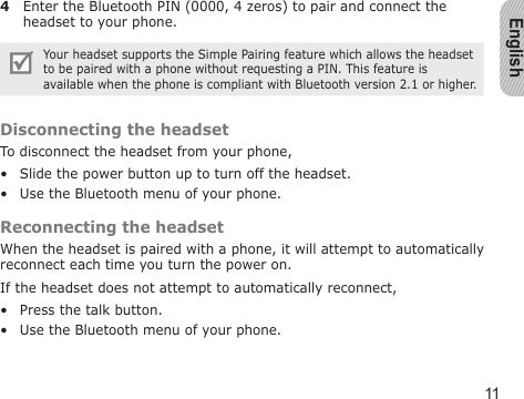 English114  Enter the Bluetooth PIN (0000, 4 zeros) to pair and connect the headset to your phone.Your headset supports the Simple Pairing feature which allows the headset to be paired with a phone without requesting a PIN. This feature is available when the phone is compliant with Bluetooth version 2.1 or higher.Disconnecting the headsetTo disconnect the headset from your phone,Slide the power button up to turn off the headset.Use the Bluetooth menu of your phone.Reconnecting the headsetWhen the headset is paired with a phone, it will attempt to automatically reconnect each time you turn the power on.If the headset does not attempt to automatically reconnect,Press the talk button.Use the Bluetooth menu of your phone.••••