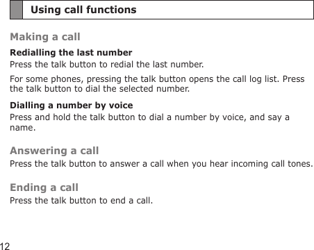 12Using call functionsMaking a callRedialling the last numberPress the talk button to redial the last number.For some phones, pressing the talk button opens the call log list. Press the talk button to dial the selected number.Dialling a number by voicePress and hold the talk button to dial a number by voice, and say a name.Answering a callPress the talk button to answer a call when you hear incoming call tones.Ending a callPress the talk button to end a call.