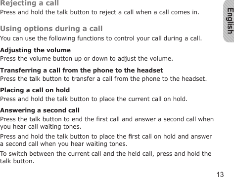 English13Rejecting a callPress and hold the talk button to reject a call when a call comes in.Using options during a callYou can use the following functions to control your call during a call.Adjusting the volumePress the volume button up or down to adjust the volume.Transferring a call from the phone to the headsetPress the talk button to transfer a call from the phone to the headset.Placing a call on holdPress and hold the talk button to place the current call on hold.Answering a second callPress the talk button to end the rst call and answer a second call when you hear call waiting tones. Press and hold the talk button to place the rst call on hold and answer a second call when you hear waiting tones.To switch between the current call and the held call, press and hold the talk button.