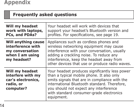 14AppendixFrequently asked questionsWill my headset work with laptops, PCs, and PDAs?Your headset will work with devices that support your headset’s Bluetooth version and proles. For specications, see page 19.Will anything cause interference with my conversation when I am using my headset?Appliances such as cordless phones and wireless networking equipment may cause interference with your conversation, usually adding a crackling noise. To reduce any interference, keep the headset away from other devices that use or produce radio waves.Will my headset interfere with my car’s electronics, radio, or computer?Your headset produces signicantly less power than a typical mobile phone. It also only emits signals that are in compliance with the international Bluetooth standard. Therefore, you should not expect any interference with standard consumer-grade electronics equipment.