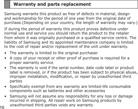 16Warranty and parts replacementSamsung warrants this product as free of defects in material, design and workmanship for the period of one year from the original date of purchase.(Depending on your country, the length of warranty may vary.)If during the period of warranty this product proves defective under normal use and service you should return the product to the retailer from whom it was originally purchased or a qualied service centre. The liability of Samsung and its appointed maintenance company is limited to the cost of repair and/or replacement of the unit under warranty.The warranty is limited to the original purchaserA copy of your receipt or other proof of purchase is required for a proper warranty serviceThe warranty is void if the serial number, date code label or product label is removed, or if the product has been subject to physical abuse, improper installation, modication, or repair by unauthorised third partiesSpecically exempt from any warranty are limited-life consumable components such as batteries and other accessoriesSamsung will not assume any responsibility for any loss or damage incurred in shipping. All repair work on Samsung products by unauthorised third parties voids any warranty•••••