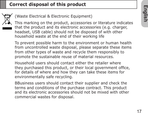 English17Correct disposal of this product(Waste Electrical &amp; Electronic Equipment)This marking on the product, accessories or literature indicates that the product and its electronic accessories (e.g. charger, headset, USB cable) should not be disposed of with other household waste at the end of their working lifeTo prevent possible harm to the environment or human health from uncontrolled waste disposal, please separate these items from other types of waste and recycle them responsibly to promote the sustainable reuse of material resources.Household users should contact either the retailer where they purchased this product, or their local government ofce, for details of where and how they can take these items for environmentally safe recycling.BBusiness users should contact their supplier and check the terms and conditions of the purchase contract. This product and its electronic accessories should not be mixed with other commercial wastes for disposal.