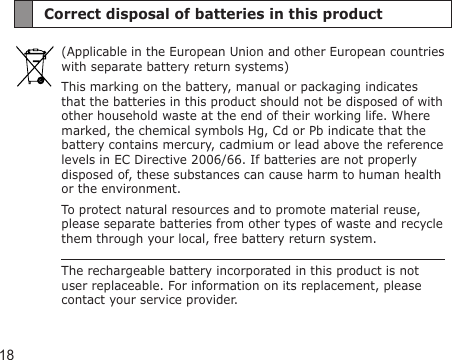 18Correct disposal of batteries in this product(Applicable in the European Union and other European countries with separate battery return systems)This marking on the battery, manual or packaging indicates that the batteries in this product should not be disposed of with other household waste at the end of their working life. Where marked, the chemical symbols Hg, Cd or Pb indicate that the battery contains mercury, cadmium or lead above the reference levels in EC Directive 2006/66. If batteries are not properly disposed of, these substances can cause harm to human health or the environment.To protect natural resources and to promote material reuse, please separate batteries from other types of waste and recycle them through your local, free battery return system.The rechargeable battery incorporated in this product is not user replaceable. For information on its replacement, please contact your service provider.