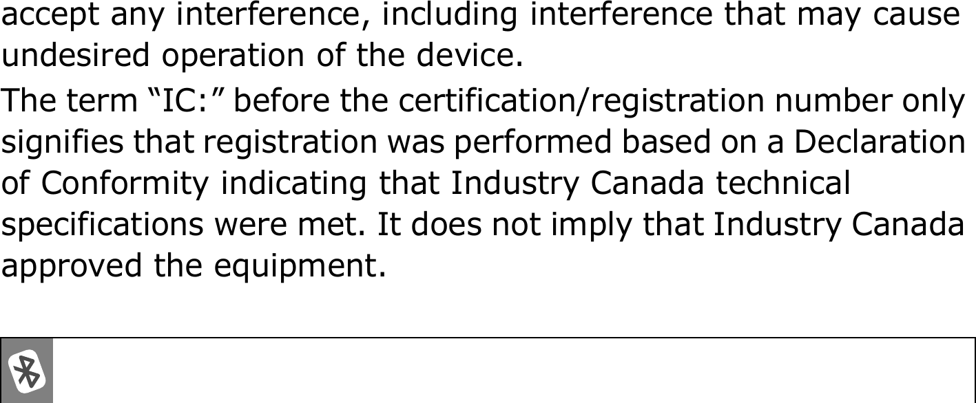accept any interference, including interference that may cause undesired operation of the device.The term “IC:” before the certification/registration number only signifies that registration was performed based on a Declaration of Conformity indicating that Industry Canada technical specifications were met. It does not imply that Industry Canada approved the equipment. 