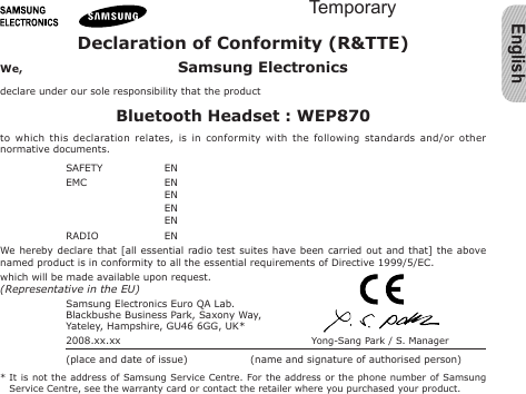 EnglishDeclaration of Conformity (R&amp;TTE)We,  Samsung Electronicsdeclare under our sole responsibility that the productBluetooth Headset : WEP870to  which  this  declaration  relates,  is  in  conformity  with  the  following  standards  and/or  other normative documents.SAFETY   EN EMC   EN   EN   EN   EN RADIO   EN We hereby declare  that  [all  essential radio test suites have been carried out and that]  the  above named product is in conformity to all the essential requirements of Directive 1999/5/EC.which will be made available upon request.(Representative in the EU)Samsung Electronics Euro QA Lab.Blackbushe Business Park, Saxony Way,Yateley, Hampshire, GU46 6GG, UK*  2008.xx.xx Yong-Sang Park / S. Manager(place and date of issue)  (name and signature of authorised person)*  It is  not  the  address of Samsung Service Centre. For the address  or  the  phone number of Samsung Service Centre, see the warranty card or contact the retailer where you purchased your product.Temporary