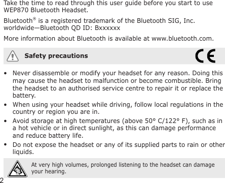 2Take the time to read through this user guide before you start to use WEP870 Bluetooth Headset.Bluetooth® is a registered trademark of the Bluetooth SIG, Inc. worldwide—Bluetooth QD ID: BxxxxxxMore information about Bluetooth is available at www.bluetooth.com.Safety precautionsNever disassemble or modify your headset for any reason. Doing this may cause the headset to malfunction or become combustible. Bring the headset to an authorised service centre to repair it or replace the battery.When using your headset while driving, follow local regulations in the country or region you are in.Avoid storage at high temperatures (above 50° C/122° F), such as in a hot vehicle or in direct sunlight, as this can damage performance and reduce battery life.Do not expose the headset or any of its supplied parts to rain or other liquids. At very high volumes, prolonged listening to the headset can damage your hearing.••••
