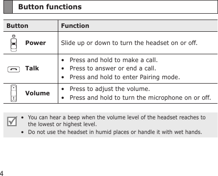 4Button functionsButton FunctionPower Slide up or down to turn the headset on or off.TalkPress and hold to make a call.Press to answer or end a call.Press and hold to enter Pairing mode.•••Volume Press to adjust the volume.Press and hold to turn the microphone on or off.••You can hear a beep when the volume level of the headset reaches to the lowest or highest level.Do not use the headset in humid places or handle it with wet hands.  ••
