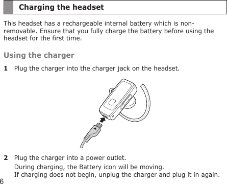 6Charging the headsetThis headset has a rechargeable internal battery which is non-removable. Ensure that you fully charge the battery before using the headset for the rst time.Using the charger1  Plug the charger into the charger jack on the headset.2  Plug the charger into a power outlet. During charging, the Battery icon will be moving.  If charging does not begin, unplug the charger and plug it in again.