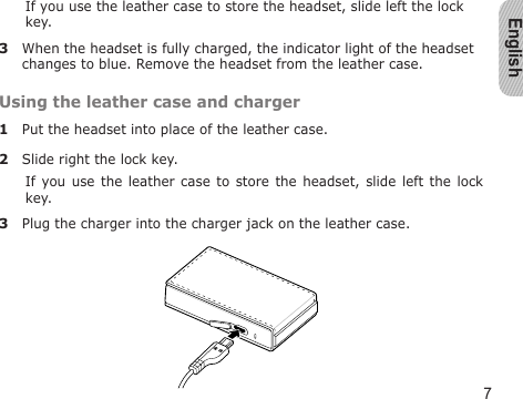 English7If you use the leather case to store the headset, slide left the lock key.3  When the headset is fully charged, the indicator light of the headset changes to blue. Remove the headset from the leather case.Using the leather case and charger1  Put the headset into place of the leather case.2  Slide right the lock key.If you use  the  leather  case to store the  headset,  slide  left the lock key.3  Plug the charger into the charger jack on the leather case.