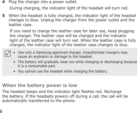 84  Plug the charger into a power outlet. During charging, the indicator light of the headset will turn red.5  When the headset is fully charged, the indicator light of the headset changes to blue. Unplug the charger from the power outlet and the leather case.If you need to charge the leather case for later use, keep plugging the charger. The leather case will be charged and the indicator light of the leather case will turn red. When the leather case is fully charged, the indicator light of the leather case changes to blue.Use only a Samsung-approved charger. Unauthorised chargers may cause an explosion or damage to the headset. The battery will gradually wear out while charging or discharging because it is a consumable part.  You cannot use the headset while charging the battery.•••When the battery power is lowThe headset beeps and the indicator light ashes red. Recharge the battery. If the headsets powers off during a call, the call will be automatically transferred to the phone.