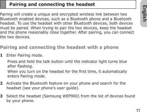 English11Pairing and connecting the headsetPairing will create a unique and encrypted wireless link between two Bluetooth enabled devices, such as a Bluetooth phone and a Bluetooth headset. To use the headset with other Bluetooth devices, both devices must be paired. When trying to pair the two devices, keep the headset and the phone reasonably close together. After pairing, you can connect the two devices.Pairing and connecting the headset with a phone1  Enter Pairing mode.Press and hold the talk button until the indicator light turns blue after ashing.When you turn on the headset for the rst time, it automatically enters Pairing mode.2  Activate the Bluetooth feature on your phone and search for the headset (see your phone&apos;s user guide).3  Select the headset (Samsung WEP900) from the list of devices found by your phone.