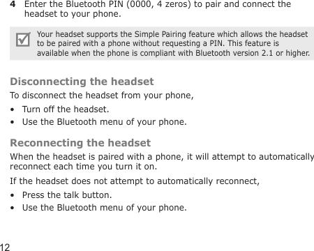 124  Enter the Bluetooth PIN (0000, 4 zeros) to pair and connect the headset to your phone.Your headset supports the Simple Pairing feature which allows the headset to be paired with a phone without requesting a PIN. This feature is available when the phone is compliant with Bluetooth version 2.1 or higher.Disconnecting the headsetTo disconnect the headset from your phone,Turn off the headset.Use the Bluetooth menu of your phone.Reconnecting the headsetWhen the headset is paired with a phone, it will attempt to automatically reconnect each time you turn it on.If the headset does not attempt to automatically reconnect,Press the talk button.Use the Bluetooth menu of your phone.••••