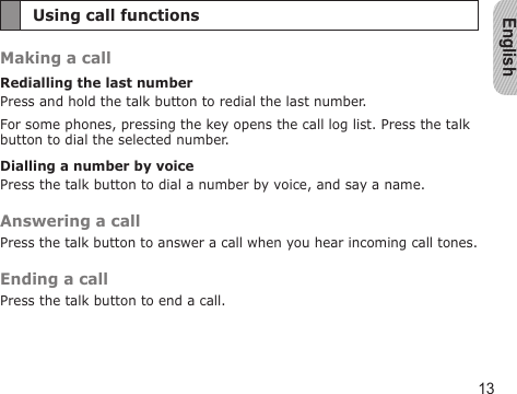 English13Using call functionsMaking a callRedialling the last numberPress and hold the talk button to redial the last number.For some phones, pressing the key opens the call log list. Press the talk button to dial the selected number.Dialling a number by voicePress the talk button to dial a number by voice, and say a name.Answering a callPress the talk button to answer a call when you hear incoming call tones.Ending a callPress the talk button to end a call.