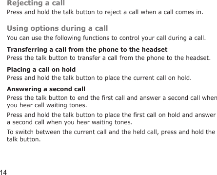 14Rejecting a callPress and hold the talk button to reject a call when a call comes in.Using options during a callYou can use the following functions to control your call during a call.Transferring a call from the phone to the headsetPress the talk button to transfer a call from the phone to the headset.Placing a call on holdPress and hold the talk button to place the current call on hold.Answering a second callPress the talk button to end the rst call and answer a second call when you hear call waiting tones. Press and hold the talk button to place the rst call on hold and answer a second call when you hear waiting tones.To switch between the current call and the held call, press and hold the talk button.
