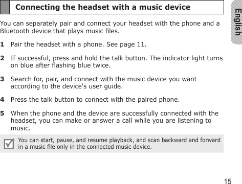 English15Connecting the headset with a music deviceYou can separately pair and connect your headset with the phone and a Bluetooth device that plays music les.1  Pair the headset with a phone. See page 11.2  If successful, press and hold the talk button. The indicator light turns on blue after ashing blue twice.3  Search for, pair, and connect with the music device you want according to the device&apos;s user guide.4  Press the talk button to connect with the paired phone.5  When the phone and the device are successfully connected with the headset, you can make or answer a call while you are listening to music.You can start, pause, and resume playback, and scan backward and forward in a music le only in the connected music device.