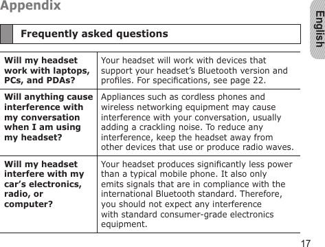 English17AppendixFrequently asked questionsWill my headset work with laptops, PCs, and PDAs?Your headset will work with devices that support your headset’s Bluetooth version and proles. For specications, see page 22.Will anything cause interference with my conversation when I am using my headset?Appliances such as cordless phones and wireless networking equipment may cause interference with your conversation, usually adding a crackling noise. To reduce any interference, keep the headset away from other devices that use or produce radio waves.Will my headset interfere with my car’s electronics, radio, or computer?Your headset produces signicantly less power than a typical mobile phone. It also only emits signals that are in compliance with the international Bluetooth standard. Therefore, you should not expect any interference with standard consumer-grade electronics equipment.