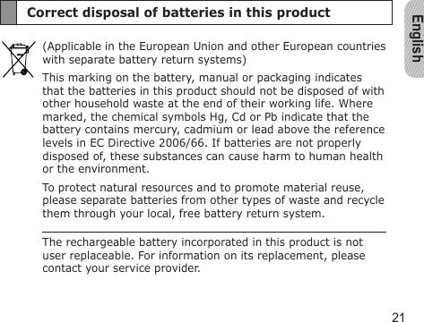 English21Correct disposal of batteries in this product(Applicable in the European Union and other European countries with separate battery return systems)This marking on the battery, manual or packaging indicates that the batteries in this product should not be disposed of with other household waste at the end of their working life. Where marked, the chemical symbols Hg, Cd or Pb indicate that the battery contains mercury, cadmium or lead above the reference levels in EC Directive 2006/66. If batteries are not properly disposed of, these substances can cause harm to human health or the environment.To protect natural resources and to promote material reuse, please separate batteries from other types of waste and recycle them through your local, free battery return system.The rechargeable battery incorporated in this product is not user replaceable. For information on its replacement, please contact your service provider.