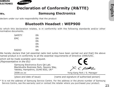 English23Declaration of Conformity (R&amp;TTE)We,  Samsung Electronicsdeclare under our sole responsibility that the productBluetooth Headset : WEP900to  which  this  declaration  relates,  is  in  conformity  with  the  following  standards  and/or  other normative documents.SAFETY   EN EMC   EN   EN   EN   EN RADIO   EN We hereby declare  that  [all  essential  radio test suites have been carried out  and  that]  the  above named product is in conformity to all the essential requirements of Directive 1999/5/EC.which will be made available upon request.(Representative in the EU)Samsung Electronics Euro QA Lab.Blackbushe Business Park, Saxony Way,Yateley, Hampshire, GU46 6GG, UK*  2008.xx.xx  Yong-Sang Park / S. Manager(place and date of issue)  (name and signature of authorised person)*  It  is not the address of Samsung Service Centre. For the address or the phone number of  Samsung Service Centre, see the warranty card or contact the retailer where you purchased your product.
