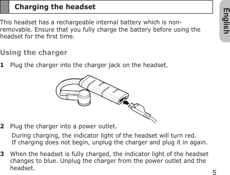 English5Charging the headsetThis headset has a rechargeable internal battery which is non-removable. Ensure that you fully charge the battery before using the headset for the rst time.Using the charger1  Plug the charger into the charger jack on the headset.2  Plug the charger into a power outlet. During charging, the indicator light of the headset will turn red.  If charging does not begin, unplug the charger and plug it in again.3  When the headset is fully charged, the indicator light of the headset changes to blue. Unplug the charger from the power outlet and the headset.