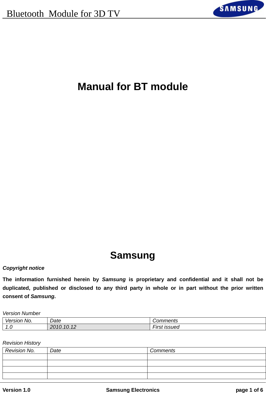    Bluetooth  Module for 3D TV                                                                        Version 1.0  Samsung Electronics  page 1 of 6          Manual for BT module          Samsung Copyright notice The information furnished herein by Samsung is proprietary and confidential and it shall not be duplicated, published or disclosed to any third party in whole or in part without the prior written consent of Samsung.  Version Number Version No.  Date  Comments 1.0  2010.10.12 First issued  Revision History Revision No.  Date  Comments                 
