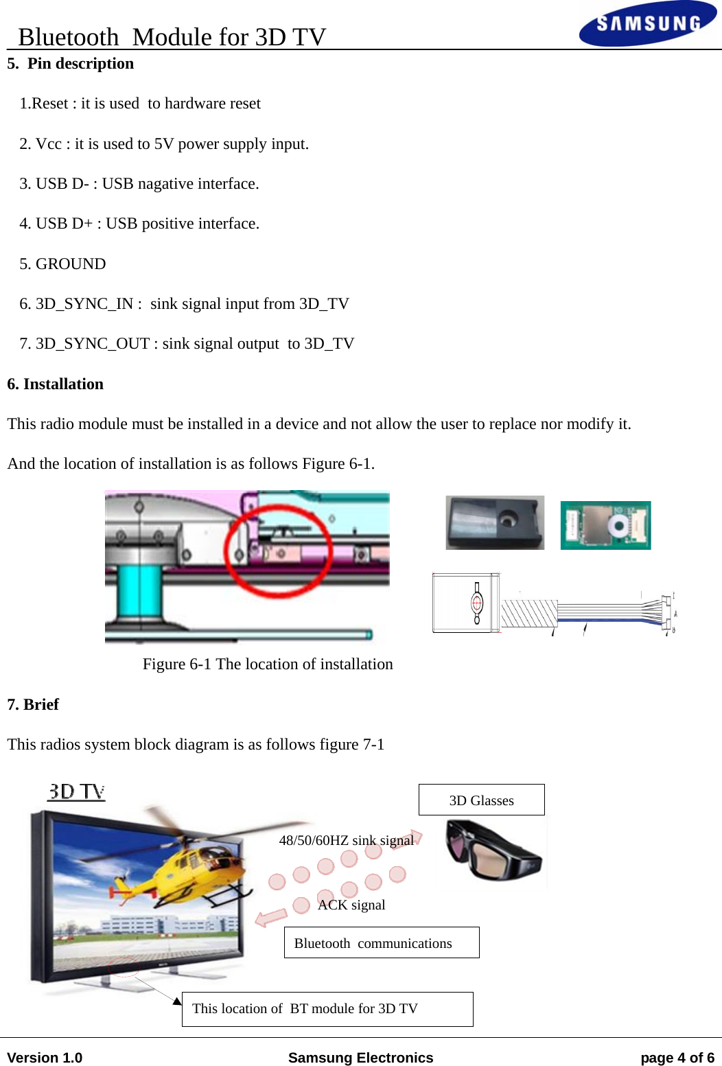    Bluetooth  Module for 3D TV                                                                        Version 1.0  Samsung Electronics  page 4 of 6   5.  Pin description    1.Reset : it is used  to hardware reset    2. Vcc : it is used to 5V power supply input.    3. USB D- : USB nagative interface.    4. USB D+ : USB positive interface.    5. GROUND    6. 3D_SYNC_IN :  sink signal input from 3D_TV    7. 3D_SYNC_OUT : sink signal output  to 3D_TV 6. Installation This radio module must be installed in a device and not allow the user to replace nor modify it. And the location of installation is as follows Figure 6-1.      Figure 6-1 The location of installation 7. Brief This radios system block diagram is as follows figure 7-1        Bluetooth  communications 3D Glasses 48/50/60HZ sink signal ACK signal This location of  BT module for 3D TV 