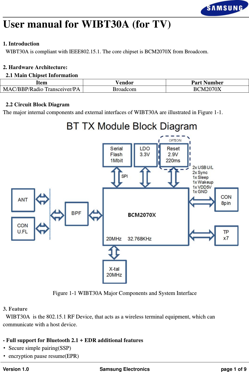                                                                                                                                                                    Version 1.0  Samsung Electronics  page 1 of 9  User manual for WIBT30A (for TV)  1. Introduction WIBT30A is compliant with IEEE802.15.1. The core chipset is BCM2070X from Broadcom.  2. Hardware Architecture: 2.1 Main Chipset Information Item Vendor Part Number MAC/BBP/Radio Transceiver/PA Broadcom BCM2070X  2.2 Circuit Block Diagram The major internal components and external interfaces of WIBT30A are illustrated in Figure 1-1.  Figure 1-1 WIBT30A Major Components and System Interface  3. Feature WIBT30A  is the 802.15.1 RF Device, that acts as a wireless terminal equipment, which can communicate with a host device.  - Full support for Bluetooth 2.1 + EDR additional features •Secure simple pairing(SSP) •encryption pause resume(EPR) 