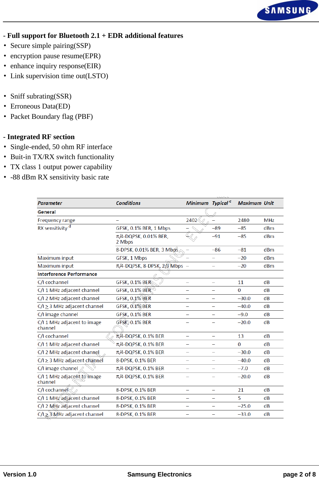                                                                                                                                                                    Version 1.0  Samsung Electronics  page 2 of 8   - Full support for Bluetooth 2.1 + EDR additional features &bull;Secure simple pairing(SSP) &bull;encryption pause resume(EPR) &bull;enhance inquiry response(EIR) &bull;Link supervision time out(LSTO)  &bull;Sniff subrating(SSR) &bull;Erroneous Data(ED) &bull;Packet Boundary flag (PBF)  - Integrated RF section &bull;Single-ended, 50 ohm RF interface &bull;Buit-in TX/RX switch functionality &bull;TX class 1 output power capability &bull;-88 dBm RX sensitivity basic rate     