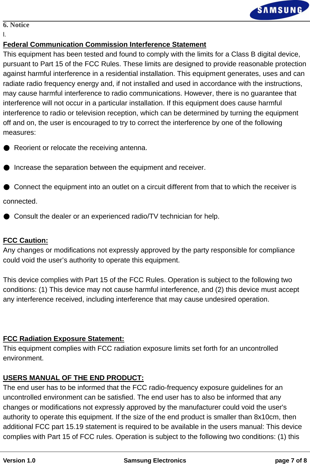                                                                                                                                                                    Version 1.0  Samsung Electronics  page 7 of 8  6. Notice l. Federal Communication Commission Interference Statement  This equipment has been tested and found to comply with the limits for a Class B digital device, pursuant to Part 15 of the FCC Rules. These limits are designed to provide reasonable protection against harmful interference in a residential installation. This equipment generates, uses and can radiate radio frequency energy and, if not installed and used in accordance with the instructions, may cause harmful interference to radio communications. However, there is no guarantee that interference will not occur in a particular installation. If this equipment does cause harmful interference to radio or television reception, which can be determined by turning the equipment off and on, the user is encouraged to try to correct the interference by one of the following measures: ●  Reorient or relocate the receiving antenna. ●  Increase the separation between the equipment and receiver. ●  Connect the equipment into an outlet on a circuit different from that to which the receiver is connected. ●  Consult the dealer or an experienced radio/TV technician for help.   FCC Caution:  Any changes or modifications not expressly approved by the party responsible for compliance could void the user&rsquo;s authority to operate this equipment.   This device complies with Part 15 of the FCC Rules. Operation is subject to the following two conditions: (1) This device may not cause harmful interference, and (2) this device must accept any interference received, including interference that may cause undesired operation.         FCC Radiation Exposure Statement: This equipment complies with FCC radiation exposure limits set forth for an uncontrolled environment.     USERS MANUAL OF THE END PRODUCT: The end user has to be informed that the FCC radio-frequency exposure guidelines for an uncontrolled environment can be satisfied. The end user has to also be informed that any changes or modifications not expressly approved by the manufacturer could void the user's authority to operate this equipment. If the size of the end product is smaller than 8x10cm, then additional FCC part 15.19 statement is required to be available in the users manual: This device complies with Part 15 of FCC rules. Operation is subject to the following two conditions: (1) this 