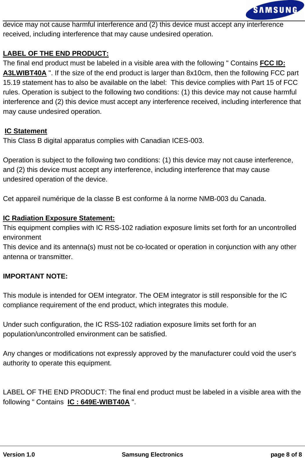                                                                                                                                                                    Version 1.0  Samsung Electronics  page 8 of 8  device may not cause harmful interference and (2) this device must accept any interference received, including interference that may cause undesired operation.   LABEL OF THE END PRODUCT: The final end product must be labeled in a visible area with the following " Contains FCC ID: A3LWIBT40A ". If the size of the end product is larger than 8x10cm, then the following FCC part 15.19 statement has to also be available on the label:  This device complies with Part 15 of FCC rules. Operation is subject to the following two conditions: (1) this device may not cause harmful interference and (2) this device must accept any interference received, including interference that may cause undesired operation.   IC Statement  This Class B digital apparatus complies with Canadian ICES-003.   Operation is subject to the following two conditions: (1) this device may not cause interference, and (2) this device must accept any interference, including interference that may cause undesired operation of the device.   Cet appareil num&eacute;rique de la classe B est conforme &aacute; la norme NMB-003 du Canada.     IC Radiation Exposure Statement: This equipment complies with IC RSS-102 radiation exposure limits set forth for an uncontrolled environment  This device and its antenna(s) must not be co-located or operation in conjunction with any other antenna or transmitter.    IMPORTANT NOTE:   This module is intended for OEM integrator. The OEM integrator is still responsible for the IC compliance requirement of the end product, which integrates this module.   Under such configuration, the IC RSS-102 radiation exposure limits set forth for an population/uncontrolled environment can be satisfied.    Any changes or modifications not expressly approved by the manufacturer could void the user's authority to operate this equipment.     LABEL OF THE END PRODUCT: The final end product must be labeled in a visible area with the following " Contains  IC : 649E-WIBT40A ".    