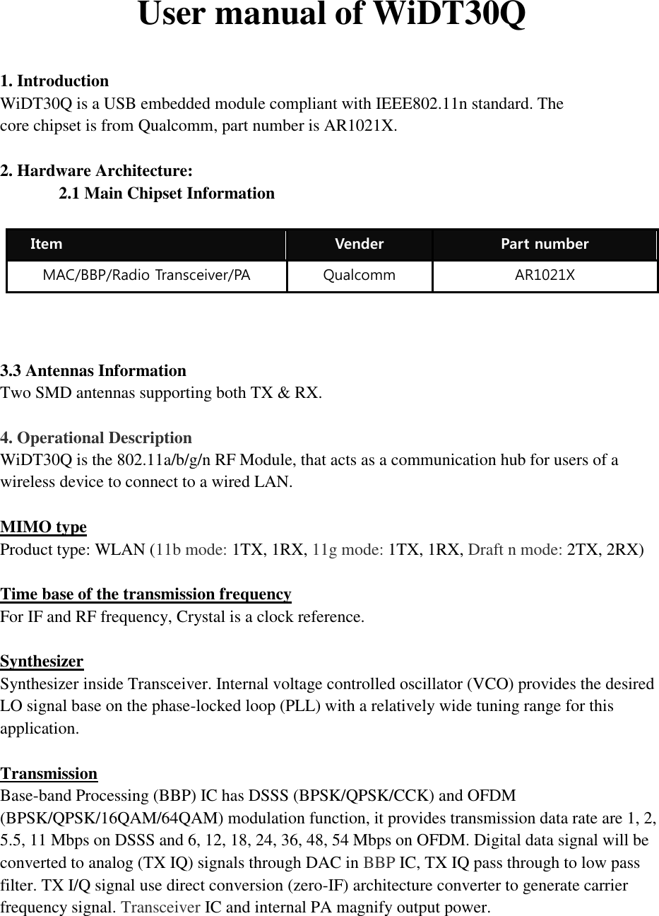 User manual of WiDT30Q  1. Introduction WiDT30Q is a USB embedded module compliant with IEEE802.11n standard. The core chipset is from Qualcomm, part number is AR1021X.  2. Hardware Architecture: 2.1 Main Chipset Information     3.3 Antennas Information Two SMD antennas supporting both TX &amp; RX.  4. Operational Description WiDT30Q is the 802.11a/b/g/n RF Module, that acts as a communication hub for users of a wireless device to connect to a wired LAN.    MIMO type Product type: WLAN (11b mode: 1TX, 1RX, 11g mode: 1TX, 1RX, Draft n mode: 2TX, 2RX)  Time base of the transmission frequency For IF and RF frequency, Crystal is a clock reference.  Synthesizer Synthesizer inside Transceiver. Internal voltage controlled oscillator (VCO) provides the desired LO signal base on the phase-locked loop (PLL) with a relatively wide tuning range for this application.  Transmission Base-band Processing (BBP) IC has DSSS (BPSK/QPSK/CCK) and OFDM (BPSK/QPSK/16QAM/64QAM) modulation function, it provides transmission data rate are 1, 2, 5.5, 11 Mbps on DSSS and 6, 12, 18, 24, 36, 48, 54 Mbps on OFDM. Digital data signal will be converted to analog (TX IQ) signals through DAC in BBP IC, TX IQ pass through to low pass filter. TX I/Q signal use direct conversion (zero-IF) architecture converter to generate carrier frequency signal. Transceiver IC and internal PA magnify output power.    Item Vender Part number MAC/BBP/Radio Transceiver/PA Qualcomm AR1021X 